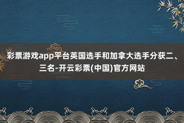 彩票游戏app平台英国选手和加拿大选手分获二、三名-开云彩票(中国)官方网站