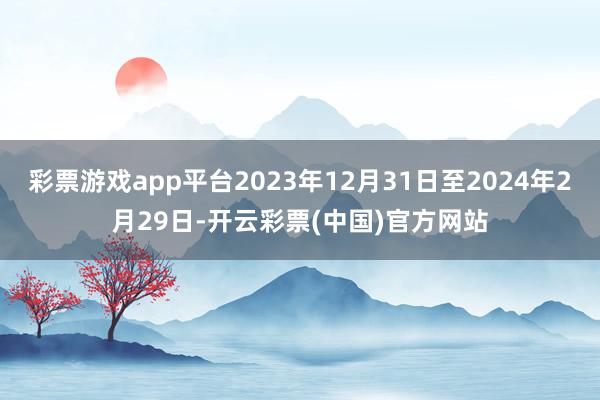 彩票游戏app平台2023年12月31日至2024年2月29日-开云彩票(中国)官方网站