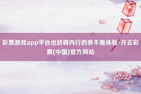 彩票游戏app平台也妨碍内行的参不雅体验-开云彩票(中国)官方网站