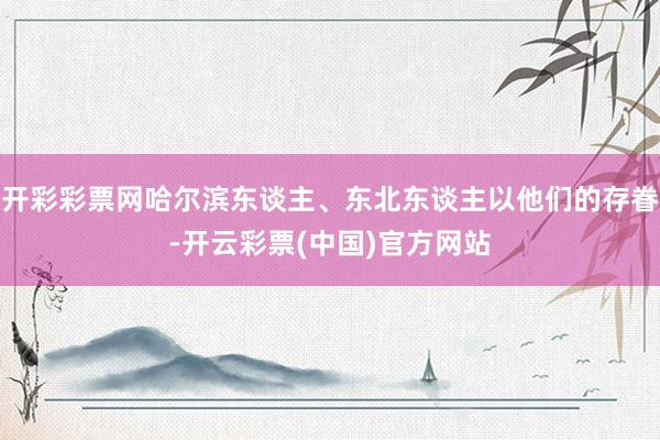 开彩彩票网哈尔滨东谈主、东北东谈主以他们的存眷-开云彩票(中国)官方网站