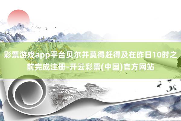 彩票游戏app平台贝尔并莫得赶得及在昨日10时之前完成注册-开云彩票(中国)官方网站