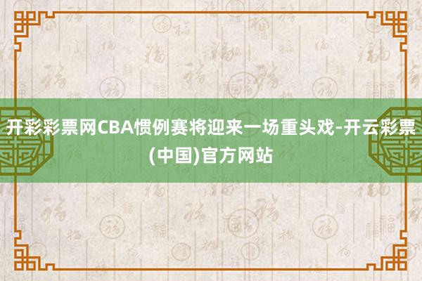 开彩彩票网CBA惯例赛将迎来一场重头戏-开云彩票(中国)官方网站