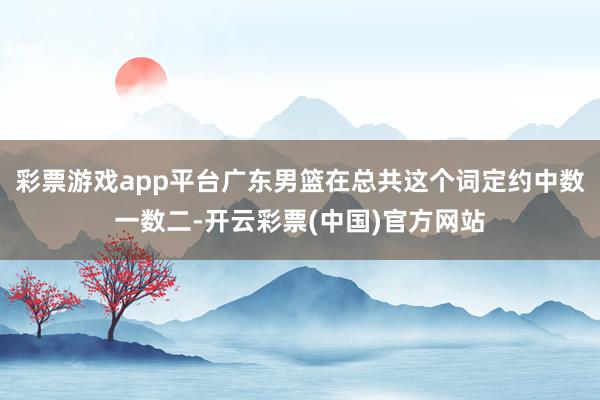 彩票游戏app平台广东男篮在总共这个词定约中数一数二-开云彩票(中国)官方网站