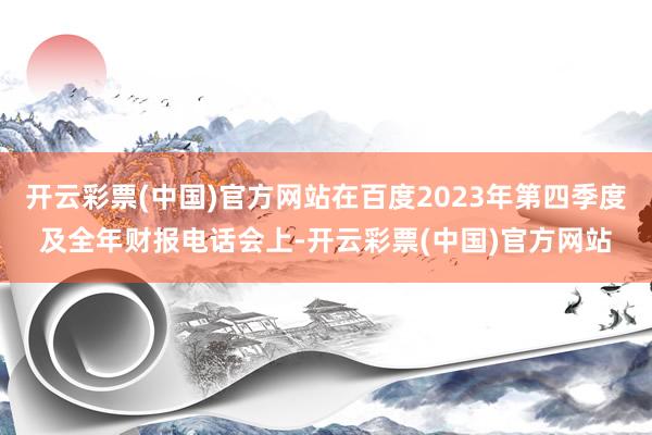 开云彩票(中国)官方网站在百度2023年第四季度及全年财报电话会上-开云彩票(中国)官方网站