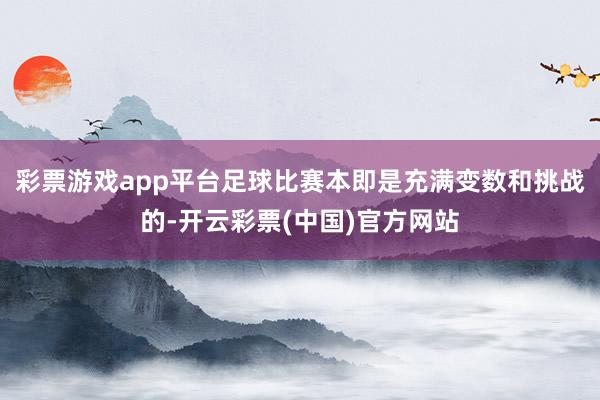 彩票游戏app平台足球比赛本即是充满变数和挑战的-开云彩票(中国)官方网站