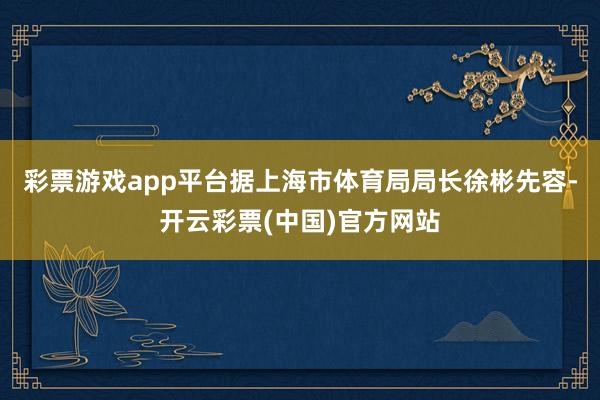 彩票游戏app平台据上海市体育局局长徐彬先容-开云彩票(中国)官方网站