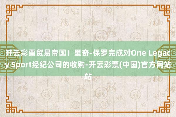 开云彩票贸易帝国！里奇-保罗完成对One Legacy Sport经纪公司的收购-开云彩票(中国)官方网站