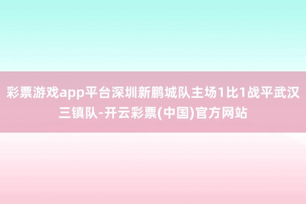 彩票游戏app平台深圳新鹏城队主场1比1战平武汉三镇队-开云彩票(中国)官方网站