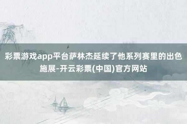 彩票游戏app平台萨林杰延续了他系列赛里的出色施展-开云彩票(中国)官方网站