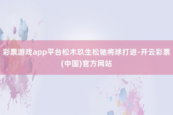 彩票游戏app平台松木玖生松驰将球打进-开云彩票(中国)官方网站