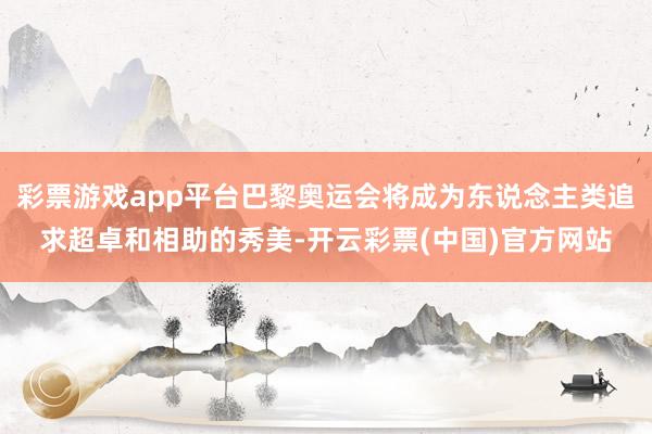 彩票游戏app平台巴黎奥运会将成为东说念主类追求超卓和相助的秀美-开云彩票(中国)官方网站