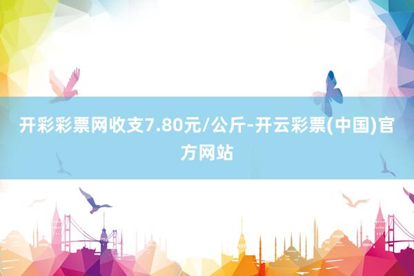 开彩彩票网收支7.80元/公斤-开云彩票(中国)官方网站