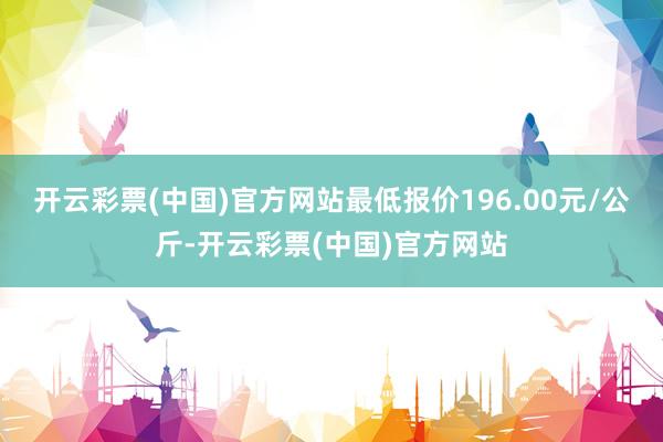 开云彩票(中国)官方网站最低报价196.00元/公斤-开云彩票(中国)官方网站