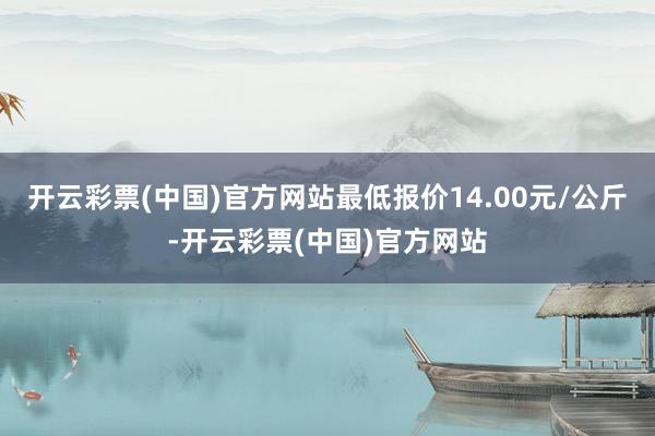 开云彩票(中国)官方网站最低报价14.00元/公斤-开云彩票(中国)官方网站