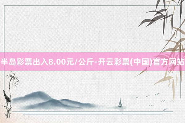 半岛彩票出入8.00元/公斤-开云彩票(中国)官方网站