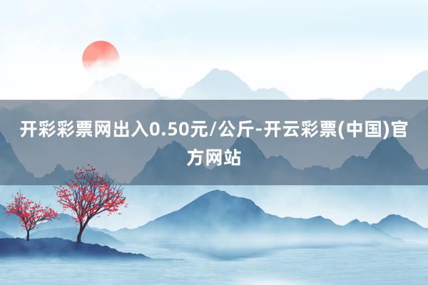 开彩彩票网出入0.50元/公斤-开云彩票(中国)官方网站