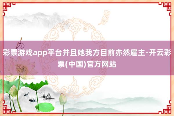 彩票游戏app平台并且她我方目前亦然雇主-开云彩票(中国)官方网站