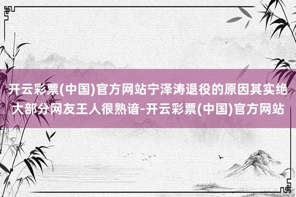 开云彩票(中国)官方网站宁泽涛退役的原因其实绝大部分网友王人很熟谙-开云彩票(中国)官方网站