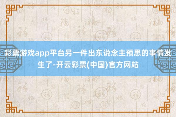 彩票游戏app平台另一件出东说念主预思的事情发生了-开云彩票(中国)官方网站