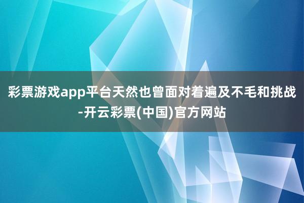 彩票游戏app平台天然也曾面对着遍及不毛和挑战-开云彩票(中国)官方网站