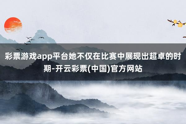 彩票游戏app平台她不仅在比赛中展现出超卓的时期-开云彩票(中国)官方网站