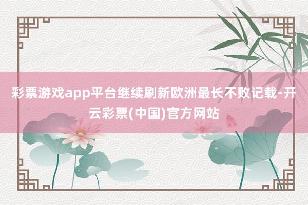 彩票游戏app平台继续刷新欧洲最长不败记载-开云彩票(中国)官方网站