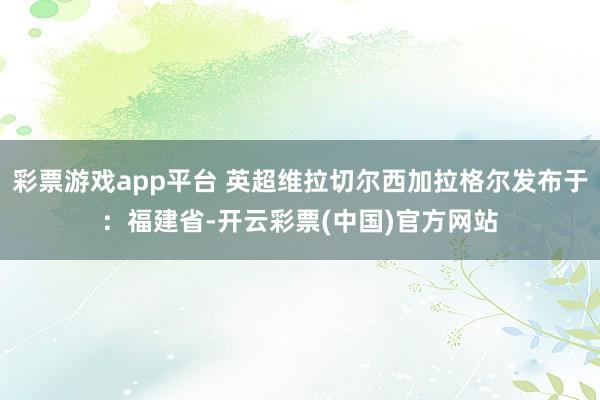 彩票游戏app平台 英超维拉切尔西加拉格尔发布于：福建省-开云彩票(中国)官方网站