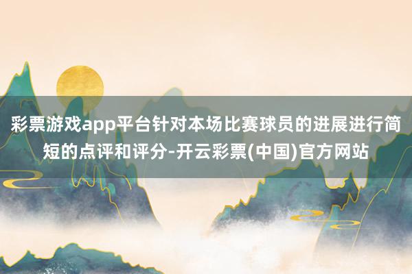 彩票游戏app平台针对本场比赛球员的进展进行简短的点评和评分-开云彩票(中国)官方网站