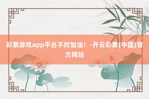 彩票游戏app平台不时加油！-开云彩票(中国)官方网站