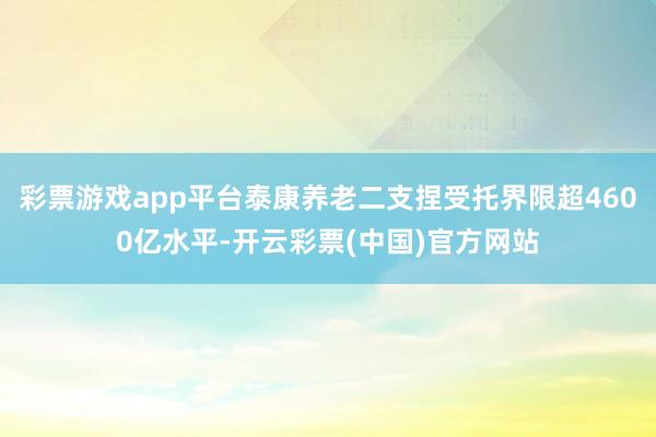 彩票游戏app平台泰康养老二支捏受托界限超4600亿水平-开云彩票(中国)官方网站