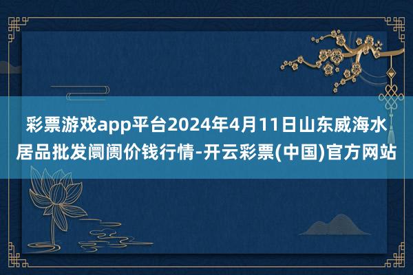 彩票游戏app平台2024年4月11日山东威海水居品批发阛阓价钱行情-开云彩票(中国)官方网站