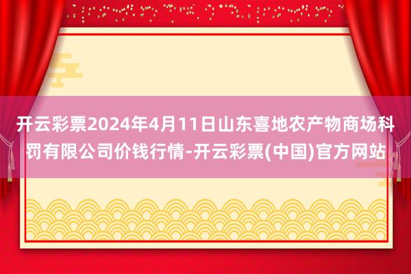 开云彩票2024年4月11日山东喜地农产物商场科罚有限公司价钱行情-开云彩票(中国)官方网站