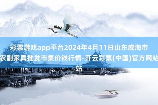 彩票游戏app平台2024年4月11日山东威海市农副家具批发市集价钱行情-开云彩票(中国)官方网站