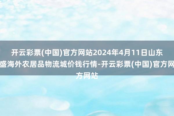 开云彩票(中国)官方网站2024年4月11日山东凯盛海外农居品物流城价钱行情-开云彩票(中国)官方网站