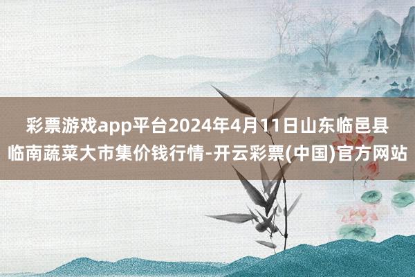 彩票游戏app平台2024年4月11日山东临邑县临南蔬菜大市集价钱行情-开云彩票(中国)官方网站