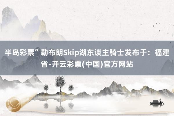 半岛彩票”勒布朗Skip湖东谈主骑士发布于：福建省-开云彩票(中国)官方网站