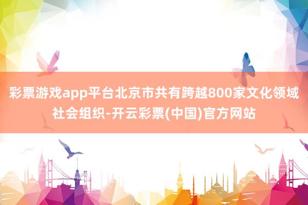 彩票游戏app平台北京市共有跨越800家文化领域社会组织-开云彩票(中国)官方网站