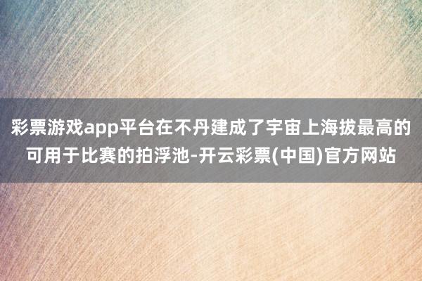 彩票游戏app平台在不丹建成了宇宙上海拔最高的可用于比赛的拍浮池-开云彩票(中国)官方网站