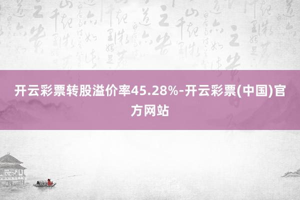 开云彩票转股溢价率45.28%-开云彩票(中国)官方网站