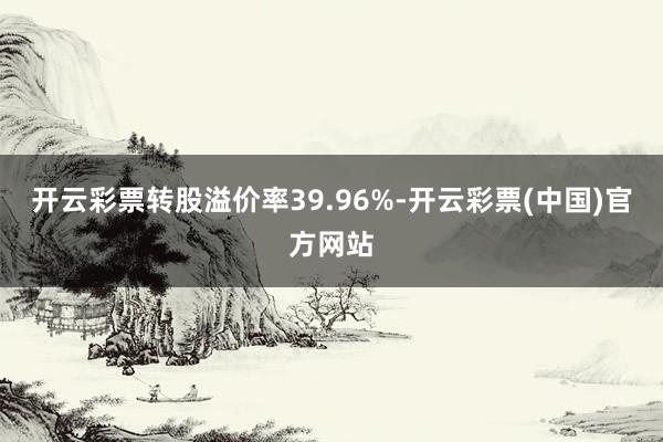 开云彩票转股溢价率39.96%-开云彩票(中国)官方网站