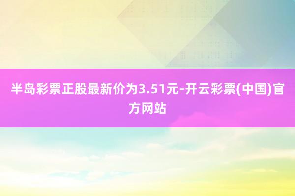 半岛彩票正股最新价为3.51元-开云彩票(中国)官方网站