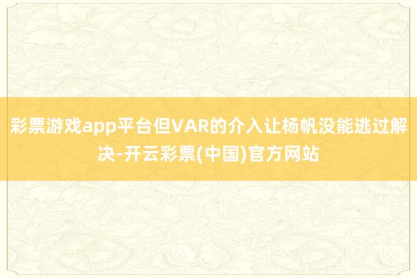 彩票游戏app平台但VAR的介入让杨帆没能逃过解决-开云彩票(中国)官方网站