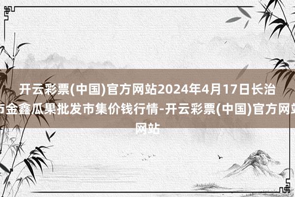 开云彩票(中国)官方网站2024年4月17日长治市金鑫瓜果批发市集价钱行情-开云彩票(中国)官方网站