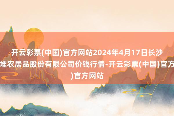 开云彩票(中国)官方网站2024年4月17日长沙马王堆农居品股份有限公司价钱行情-开云彩票(中国)官方网站