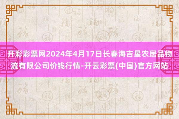 开彩彩票网2024年4月17日长春海吉星农居品物流有限公司价钱行情-开云彩票(中国)官方网站