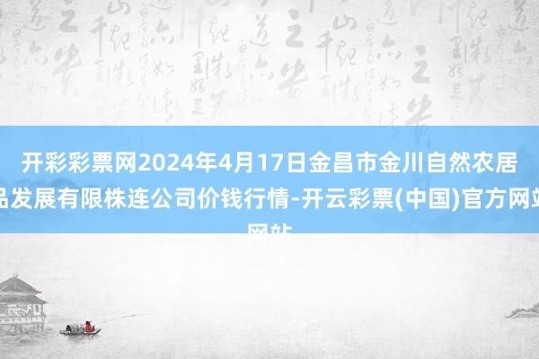 开彩彩票网2024年4月17日金昌市金川自然农居品发展有限株连公司价钱行情-开云彩票(中国)官方网站