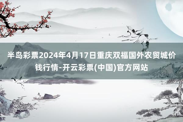 半岛彩票2024年4月17日重庆双福国外农贸城价钱行情-开云彩票(中国)官方网站