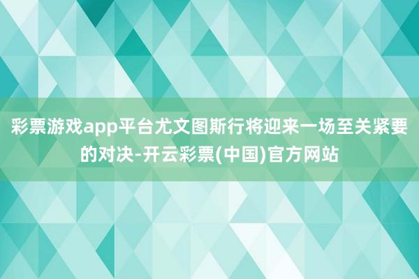 彩票游戏app平台尤文图斯行将迎来一场至关紧要的对决-开云彩票(中国)官方网站