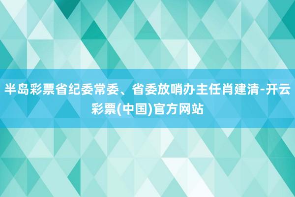 半岛彩票省纪委常委、省委放哨办主任肖建清-开云彩票(中国)官方网站