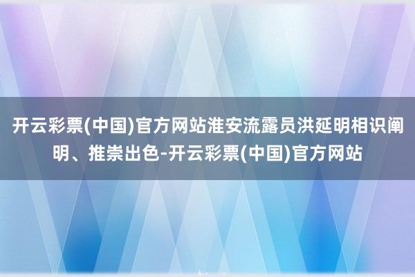 开云彩票(中国)官方网站淮安流露员洪延明相识阐明、推崇出色-开云彩票(中国)官方网站